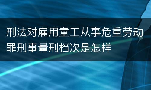 刑法对雇用童工从事危重劳动罪刑事量刑档次是怎样