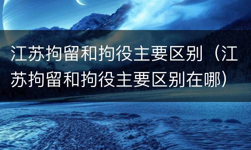 江苏拘留和拘役主要区别（江苏拘留和拘役主要区别在哪）