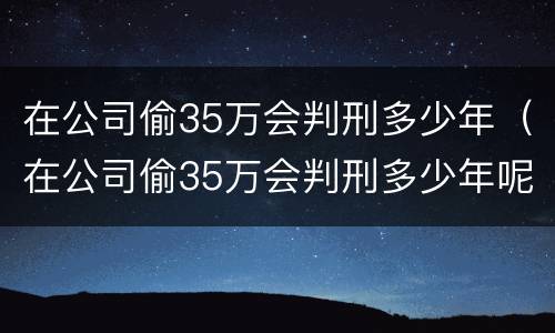 在公司偷35万会判刑多少年（在公司偷35万会判刑多少年呢）