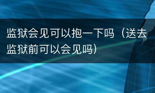 监狱会见可以抱一下吗（送去监狱前可以会见吗）