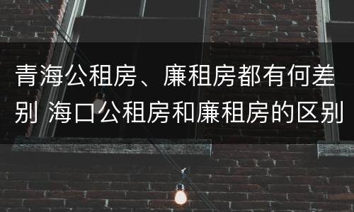 青海公租房、廉租房都有何差别 海口公租房和廉租房的区别