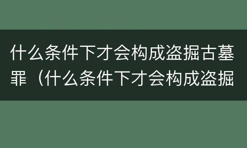什么条件下才会构成盗掘古墓罪（什么条件下才会构成盗掘古墓罪）
