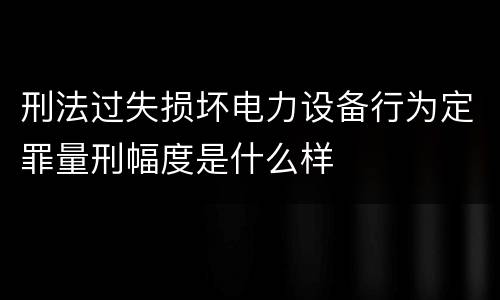 刑法过失损坏电力设备行为定罪量刑幅度是什么样