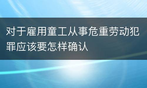 对于雇用童工从事危重劳动犯罪应该要怎样确认