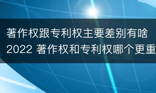 著作权跟专利权主要差别有啥2022 著作权和专利权哪个更重要