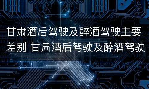 甘肃酒后驾驶及醉酒驾驶主要差别 甘肃酒后驾驶及醉酒驾驶主要差别在哪
