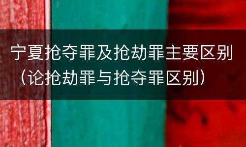 宁夏抢夺罪及抢劫罪主要区别（论抢劫罪与抢夺罪区别）