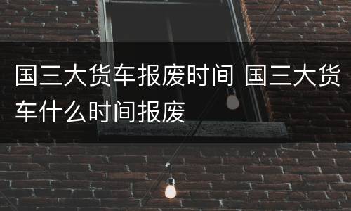 国三大货车报废时间 国三大货车什么时间报废