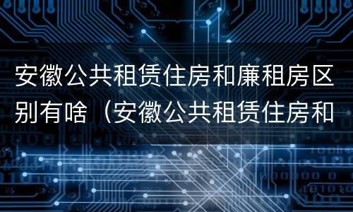 安徽公共租赁住房和廉租房区别有啥（安徽公共租赁住房和廉租房区别有啥不一样）