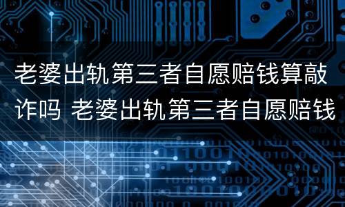 老婆出轨第三者自愿赔钱算敲诈吗 老婆出轨第三者自愿赔钱算敲诈吗知乎