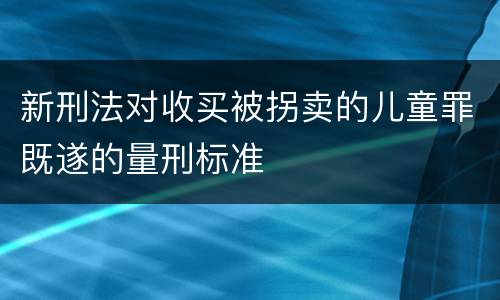 新刑法对收买被拐卖的儿童罪既遂的量刑标准