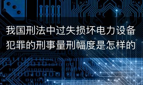 我国刑法中过失损坏电力设备犯罪的刑事量刑幅度是怎样的