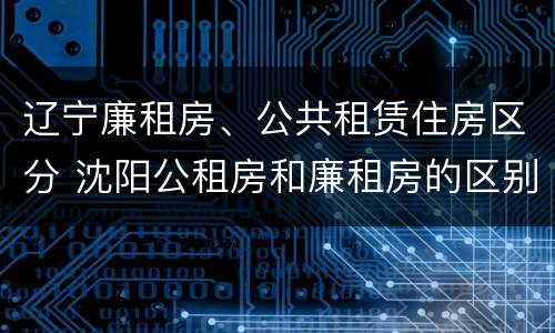 辽宁廉租房、公共租赁住房区分 沈阳公租房和廉租房的区别