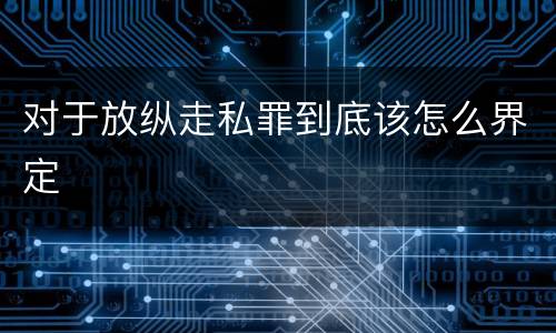 对于放纵走私罪到底该怎么界定