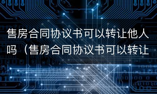 售房合同协议书可以转让他人吗（售房合同协议书可以转让他人吗合法吗）