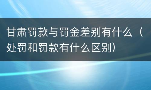 甘肃罚款与罚金差别有什么（处罚和罚款有什么区别）