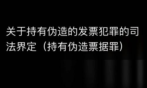 关于持有伪造的发票犯罪的司法界定(持有伪造票据罪)