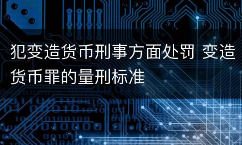 犯变造货币刑事方面处罚 变造货币罪的量刑标准