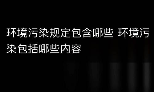环境污染规定包含哪些 环境污染包括哪些内容
