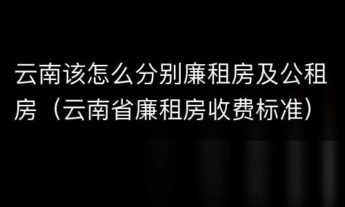 云南该怎么分别廉租房及公租房（云南省廉租房收费标准）