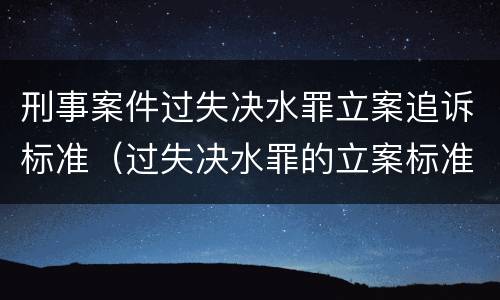 刑事案件过失决水罪立案追诉标准（过失决水罪的立案标准）