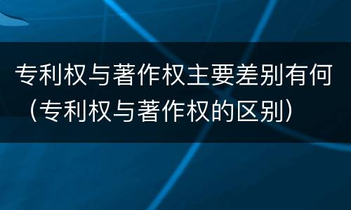 专利权与著作权主要差别有何（专利权与著作权的区别）
