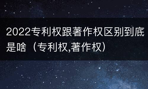 2022专利权跟著作权区别到底是啥（专利权,著作权）