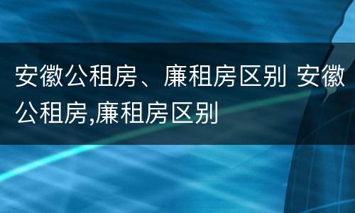 安徽公租房、廉租房区别 安徽公租房,廉租房区别