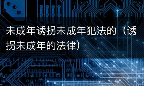 未成年诱拐未成年犯法的（诱拐未成年的法律）