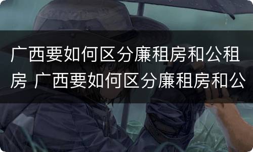 广西要如何区分廉租房和公租房 广西要如何区分廉租房和公租房呢