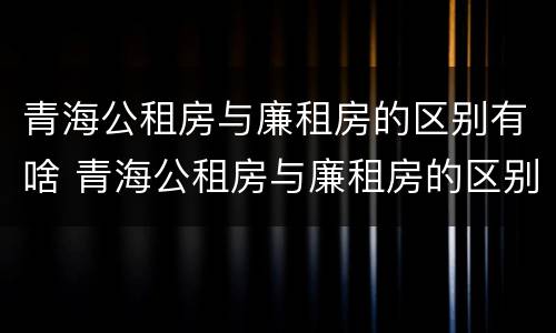 青海公租房与廉租房的区别有啥 青海公租房与廉租房的区别有啥区别呢