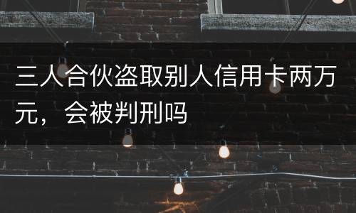 三人合伙盗取别人信用卡两万元，会被判刑吗