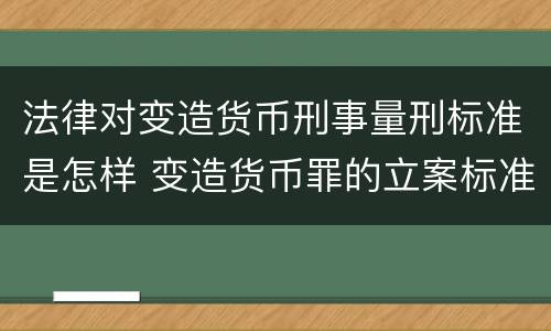 法律对变造货币刑事量刑标准是怎样 变造货币罪的立案标准