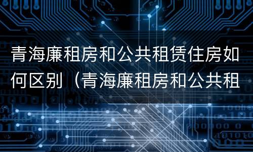 青海廉租房和公共租赁住房如何区别（青海廉租房和公共租赁住房如何区别呢）