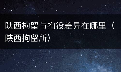 陕西拘留与拘役差异在哪里（陕西拘留所）