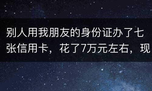 别人用我朋友的身份证办了七张信用卡，花了7万元左右，现在那人不还钱，请问该怎么办