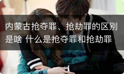 内蒙古抢夺罪、抢劫罪的区别是啥 什么是抢夺罪和抢劫罪