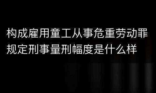 构成雇用童工从事危重劳动罪规定刑事量刑幅度是什么样