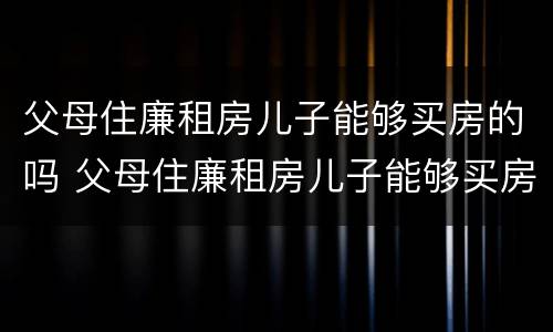 父母住廉租房儿子能够买房的吗 父母住廉租房儿子能够买房的吗