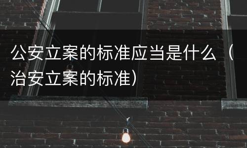 公安立案的标准应当是什么（治安立案的标准）