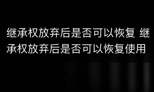 继承权放弃后是否可以恢复 继承权放弃后是否可以恢复使用