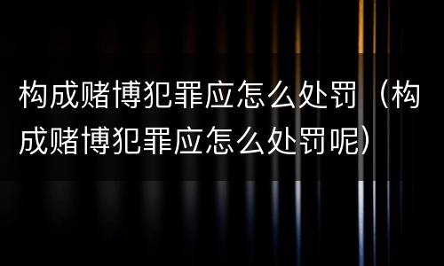 构成赌博犯罪应怎么处罚（构成赌博犯罪应怎么处罚呢）