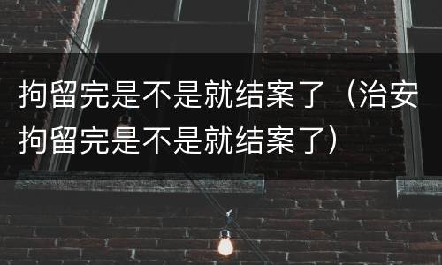 拘留完是不是就结案了（治安拘留完是不是就结案了）