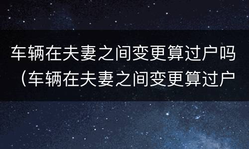车辆在夫妻之间变更算过户吗（车辆在夫妻之间变更算过户吗要多少钱）