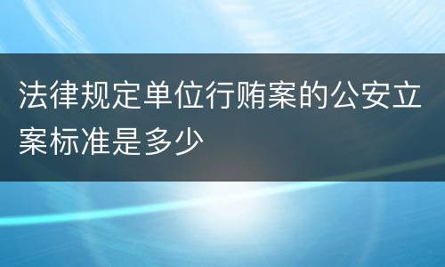 法律规定单位行贿案的公安立案标准是多少