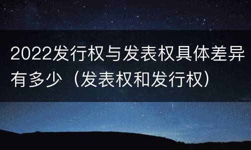 2022发行权与发表权具体差异有多少（发表权和发行权）