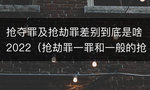 抢夺罪及抢劫罪差别到底是啥2022（抢劫罪一罪和一般的抢劫罪）