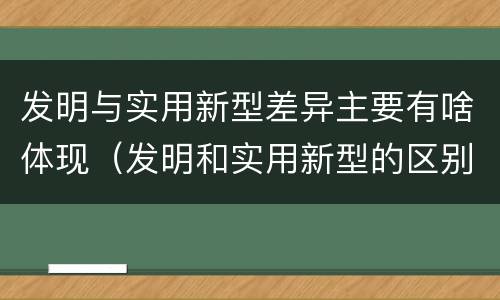 发明与实用新型差异主要有啥体现（发明和实用新型的区别和联系有什么）