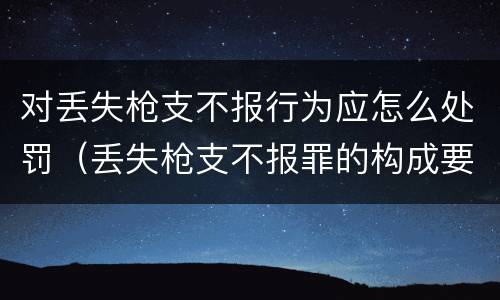 对丢失枪支不报行为应怎么处罚（丢失枪支不报罪的构成要件）
