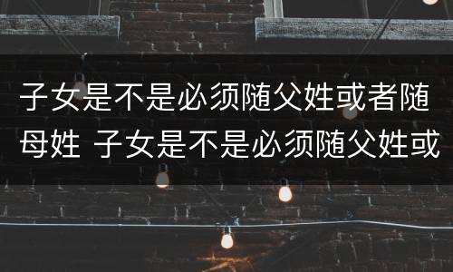子女是不是必须随父姓或者随母姓 子女是不是必须随父姓或者随母姓上学